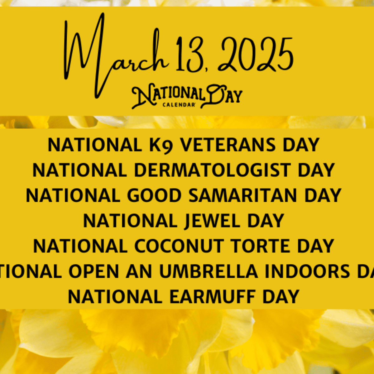 MARCH 13 2025 NATIONAL K9 VETERANS DAY NATIONAL DERMATOLOGIST DAY NATIONAL GOOD SAMARITAN DAY NATIONAL JEWEL DAY NATIONAL COCONUT TORTE DAY NATIONAL OPEN AN UMBRELLA INDOORS DAY NATIONAL EARMUFF DAY National Day Calendar MARCH 13 2025 NATIONAL K9 VETERANS DAY NATIONAL DERMATOLOGIST DAY NATIONAL GOOD SAMARITAN DAY NATIONAL JEWEL DAY NATIONAL COCONUT TORTE DAY NATIONAL OPEN AN UMBRELLA INDOORS DAY NATIONAL EARMUFF DAY National Day Calendar